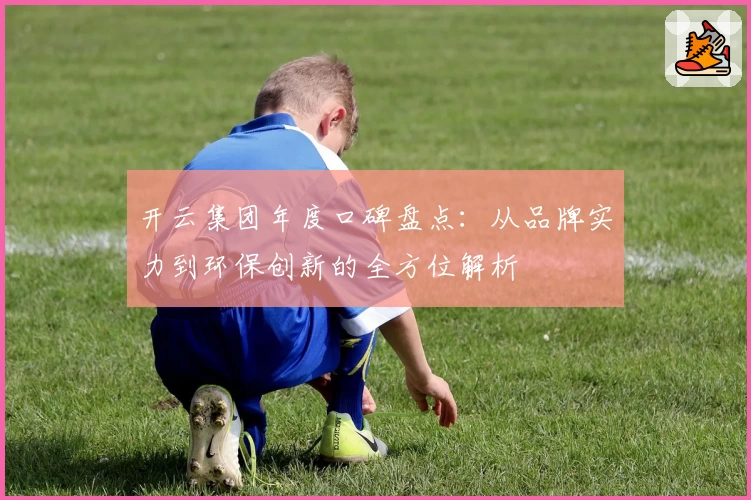 开云集团年度口碑盘点：从品牌实力到环保创新的全方位解析