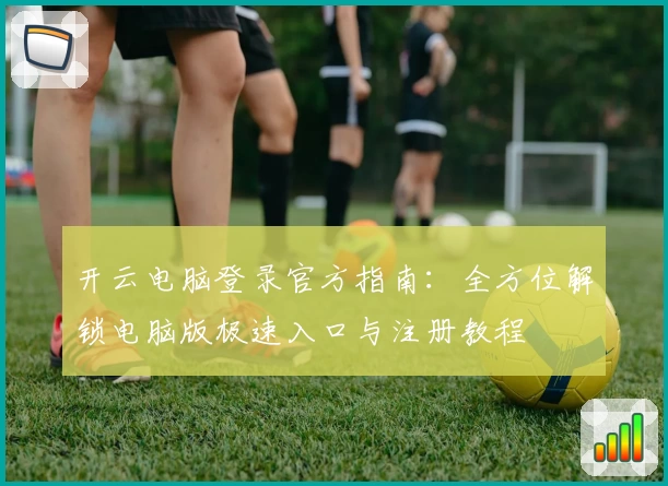 开云电脑登录官方指南：全方位解锁电脑版极速入口与注册教程
