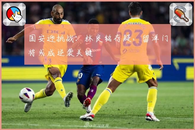 国安迎挑战：林良铭存疑，留洋门将或成逆袭关键