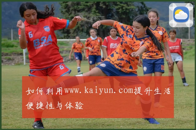 如何利用www.kaiyun.com提升生活便捷性与体验