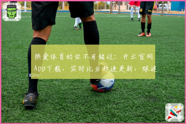 热爱体育的你不可错过:开云官网App下载,实时比分秒速更新,球迷社群强力推荐