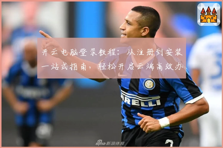 开云电脑登录教程:从注册到安装一站式指南,轻松开启云端高效办公之旅