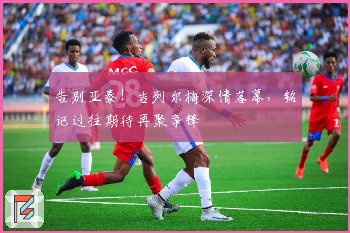 告别亚泰！吉列尔梅深情落幕，铭记过往期待再聚争锋