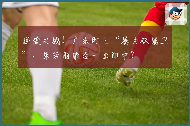 逆袭之战！广东盯上“暴力双能卫”，朱芳雨能否一击即中？