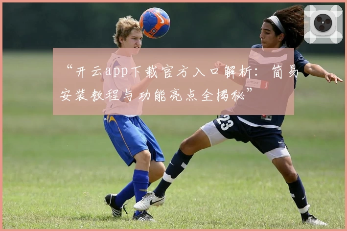 “开云app下载官方入口解析：简易安装教程与功能亮点全揭秘”