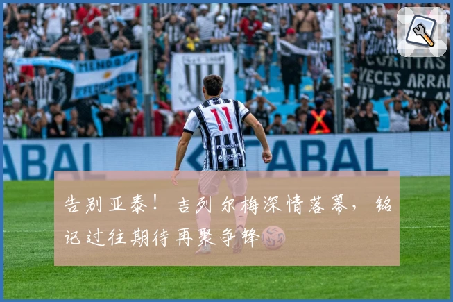 告别亚泰！吉列尔梅深情落幕，铭记过往期待再聚争锋