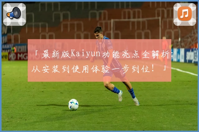「最新版Kaiyun功能亮点全解析：从安装到使用体验一步到位！」