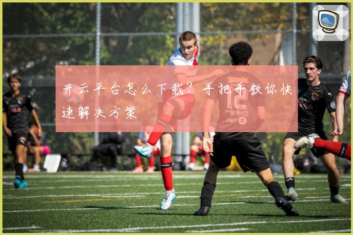 开云平台怎么下载?手把手教你快速解决方案