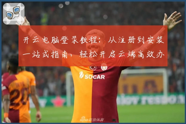 开云电脑登录教程：从注册到安装一站式指南，轻松开启云端高效办公之旅