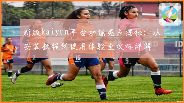 新版kaiyun平台功能亮点揭秘：从安装教程到使用体验全攻略详解