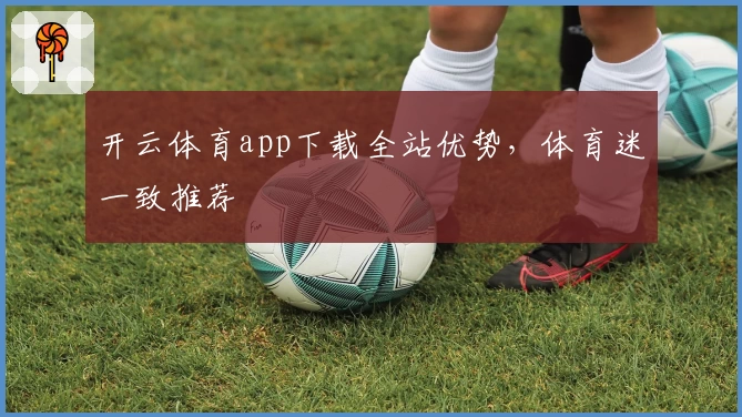 开云体育app下载全站优势，体育迷一致推荐