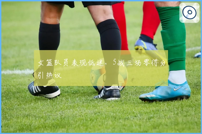 女篮队员表现低迷，5战三场零得分引热议