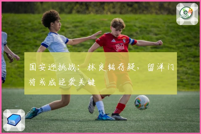 国安迎挑战:林良铭存疑,留洋门将或成逆袭关键