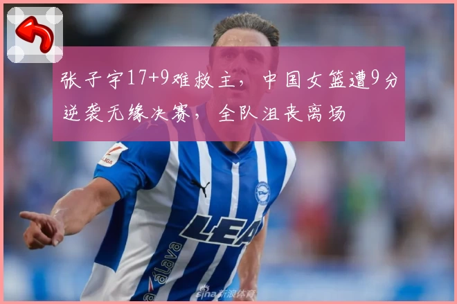 张子宇17+9难救主,中国女篮遭9分逆袭无缘决赛,全队沮丧离场