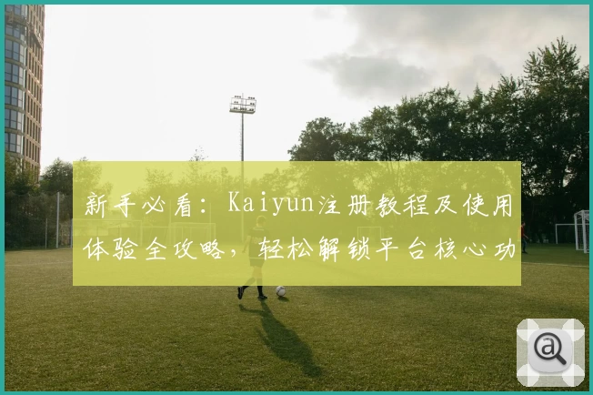 新手必看：Kaiyun注册教程及使用体验全攻略，轻松解锁平台核心功能亮点